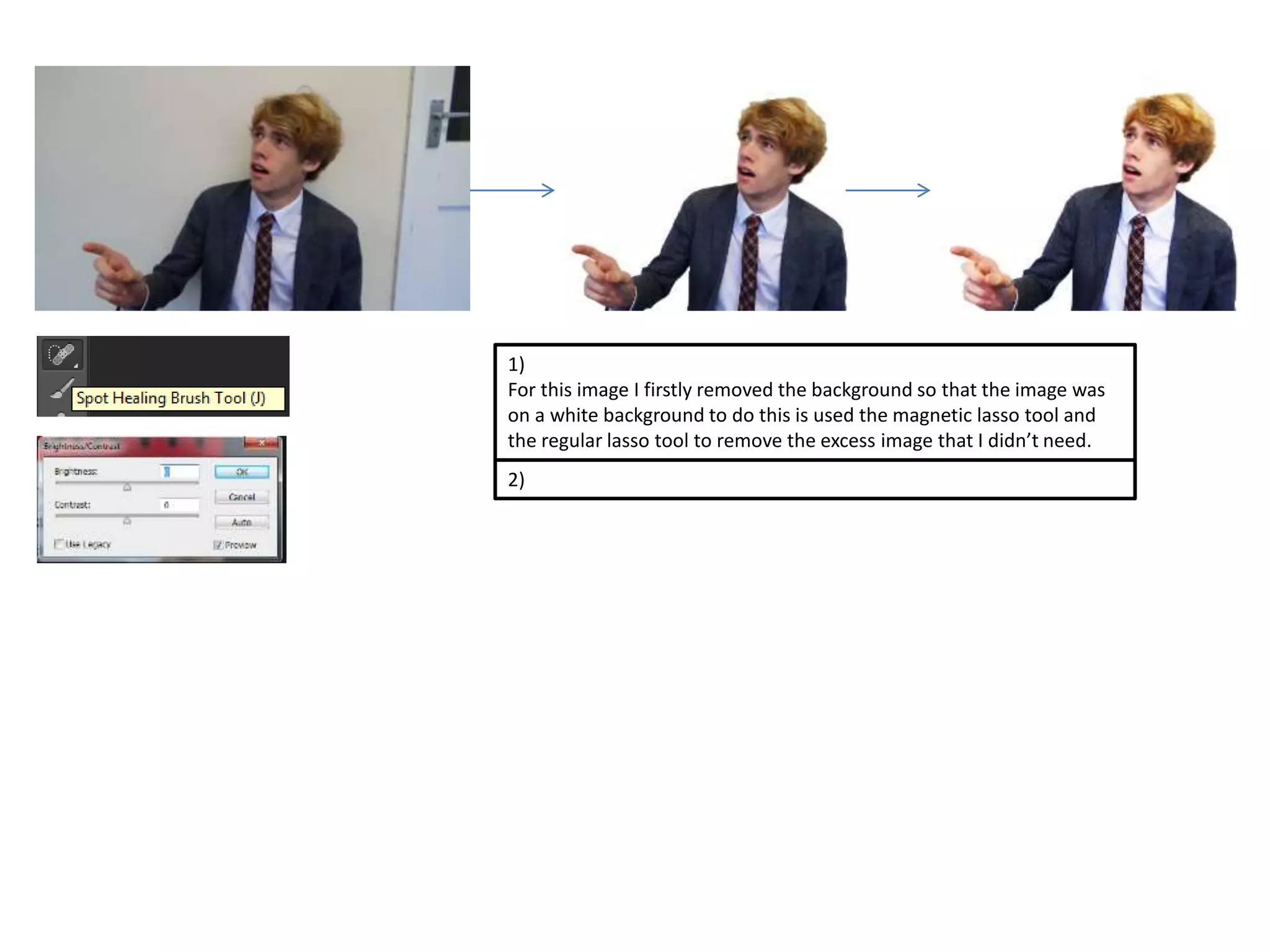 1) 
For this image I firstly removed the background so that the image was 
on a white background to do this is used the magnetic lasso tool and 
the regular lasso tool to remove the excess image that I didn’t need. 
2) 
