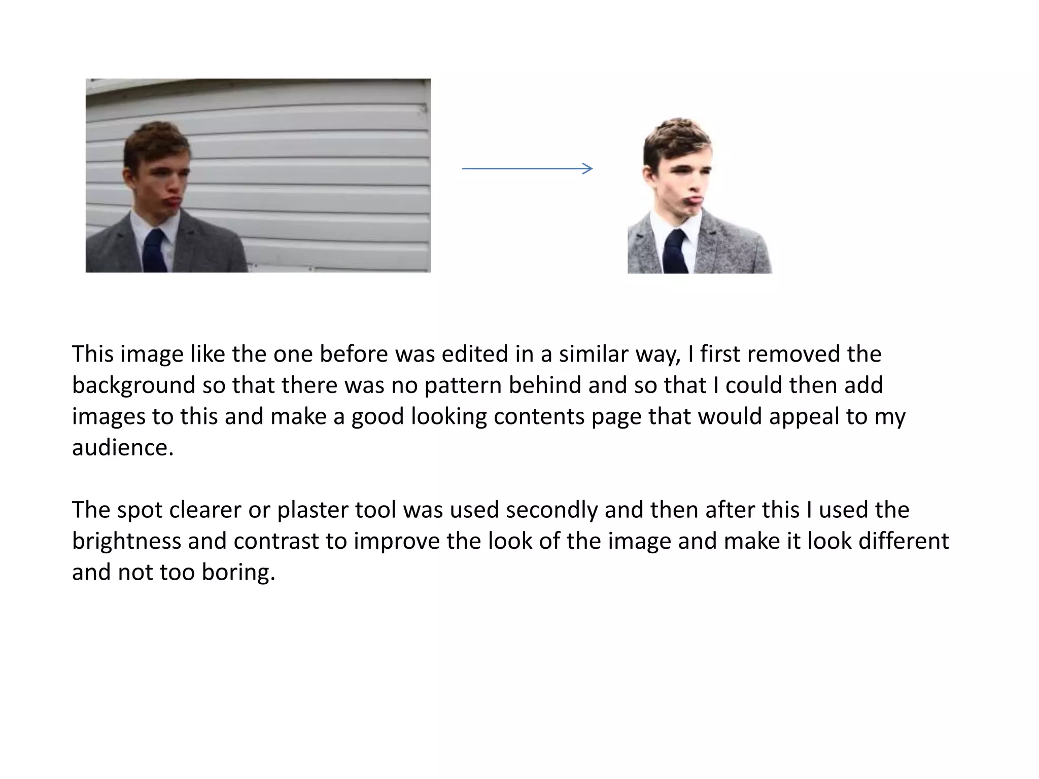 This image like the one before was edited in a similar way, I first removed the 
background so that there was no pattern behind and so that I could then add 
images to this and make a good looking contents page that would appeal to my 
audience. 
The spot clearer or plaster tool was used secondly and then after this I used the 
brightness and contrast to improve the look of the image and make it look different 
and not too boring. 

