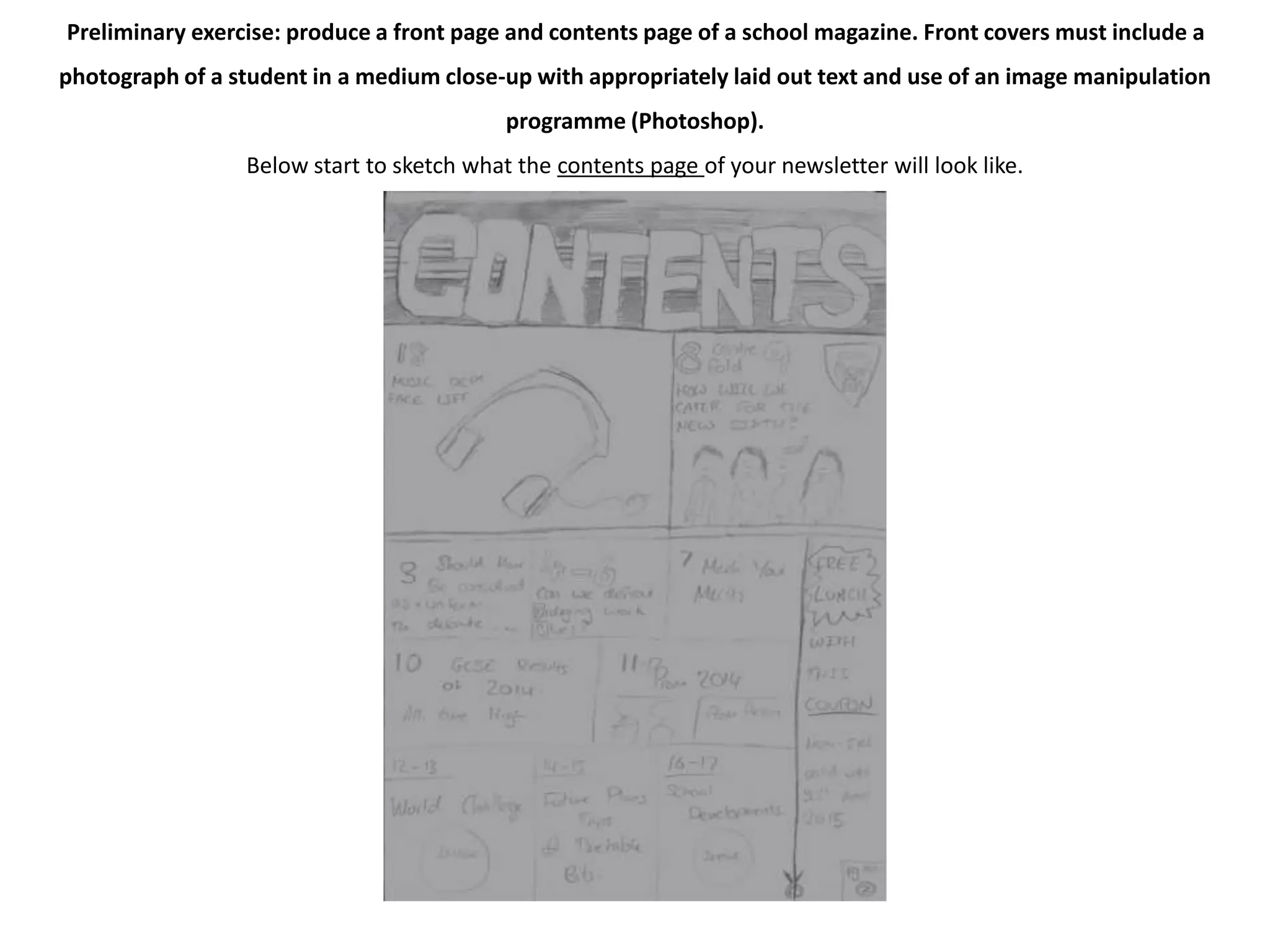 Preliminary exercise: produce a front page and contents page of a school magazine. Front covers must include a 
photograph of a student in a medium close-up with appropriately laid out text and use of an image manipulation 
programme (Photoshop). 
Below start to sketch what the contents page of your newsletter will look like. 
 