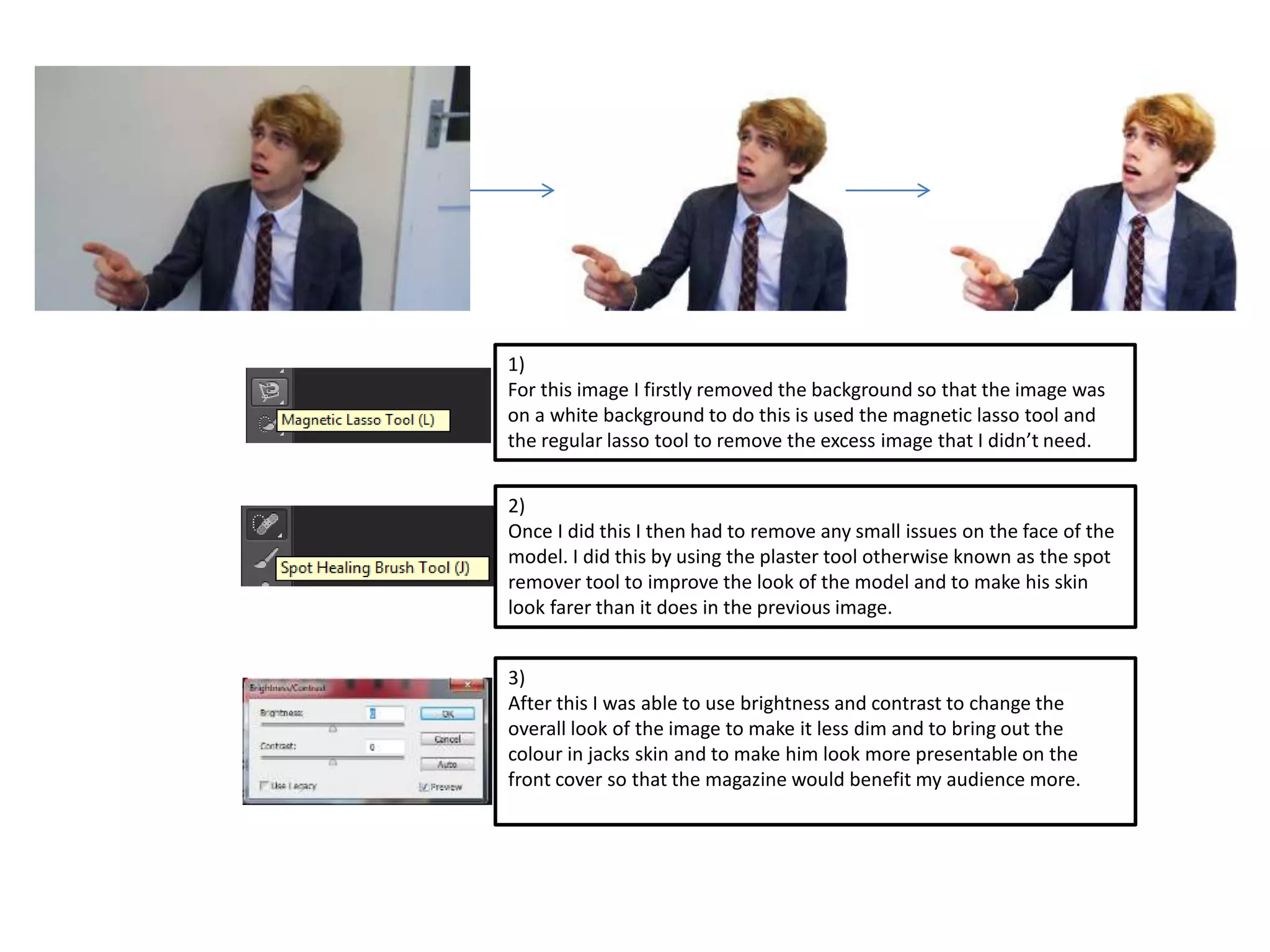 1) 
For this image I firstly removed the background so that the image was 
on a white background to do this is used the magnetic lasso tool and 
the regular lasso tool to remove the excess image that I didn’t need. 
2) 
Once I did this I then had to remove any small issues on the face of the 
model. I did this by using the plaster tool otherwise known as the spot 
remover tool to improve the look of the model and to make his skin 
look farer than it does in the previous image. 
3) 
After this I was able to use brightness and contrast to change the 
overall look of the image to make it less dim and to bring out the 
colour in jacks skin and to make him look more presentable on the 
front cover so that the magazine would benefit my audience more. 
 