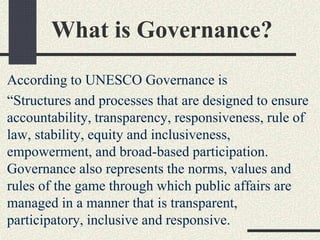 What is Governance?
According to UNESCO Governance is
“Structures and processes that are designed to ensure
accountability, transparency, responsiveness, rule of
law, stability, equity and inclusiveness,
empowerment, and broad-based participation.
Governance also represents the norms, values and
rules of the game through which public affairs are
managed in a manner that is transparent,
participatory, inclusive and responsive.
 