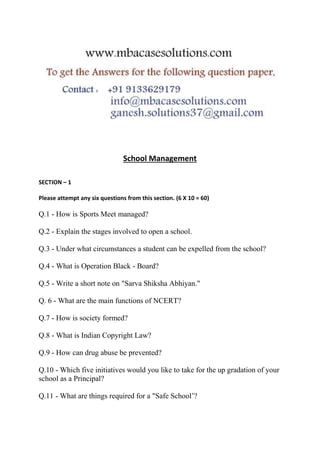 School Management
SECTION – 1
Please attempt any six questions from this section. (6 X 10 = 60)
Q.1 - How is Sports Meet managed?
Q.2 - Explain the stages involved to open a school.
Q.3 - Under what circumstances a student can be expelled from the school?
Q.4 - What is Operation Black - Board?
Q.5 - Write a short note on "Sarva Shiksha Abhiyan."
Q. 6 - What are the main functions of NCERT?
Q.7 - How is society formed?
Q.8 - What is Indian Copyright Law?
Q.9 - How can drug abuse be prevented?
Q.10 - Which five initiatives would you like to take for the up gradation of your
school as a Principal?
Q.11 - What are things required for a "Safe School’?
 