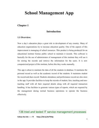 136 tried and tested IT service management processes
Follow the link ------ https://bit.ly/4cFTKHp
1
School Management App
Chapter 1
Introduction
1.1 Overview:
Now a day’s education plays a great role in development of any country. Many of
education organizations try to increase education quality. One of the aspects of this
improvement is managing of school resources. This product is being produced for an
educational institute Genius public school to maintain it records. This software is
basically for the use of administrator of management of this institute they will use it
for storing the records and retrieve the information for the users. It is new
computerized project of this institute, before this they works manually.
This app is about to maintain the data of all the students in database. It maintains the
personal record as well as the academic record of the students. It maintains student
fee record and dues record. Students attendance and performance record are also store
in the app. It provides facilities to keep the records of student, fees, teaching and non-
teaching staff with all their required details along with all required transaction
handling. It has facilities to generate various types of reports, which are required by
the management during normal business operations to operate the business
effectively.
 