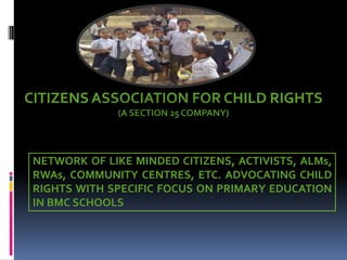 CITIZENS ASSOCIATION FOR CHILD RIGHTS
(A SECTION 25 COMPANY)

NETWORK OF LIKE MINDED CITIZENS, ACTIVISTS, ALMs,
RWAs, COMMUNITY CENTRES, ETC. ADVOCATING CHILD
RIGHTS WITH SPECIFIC FOCUS ON PRIMARY EDUCATION
IN BMC SCHOOLS

 