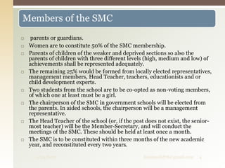  parents or guardians.
 Women are to constitute 50% of the SMC membership.
 Parents of children of the weaker and deprived sections so also the
parents of children with three different levels (high, medium and low) of
achievements shall be represented adequately.
 The remaining 25% would be formed from locally elected representatives,
management members, Head Teacher, teachers, educationists and or
child development experts.
 Two students from the school are to be co-opted as non-voting members,
of which one at least must be a girl.
 The chairperson of the SMC in government schools will be elected from
the parents. In aided schools, the chairperson will be a management
representative.
 The Head Teacher of the school (or, if the post does not exist, the senior-
most teacher) will be the Member-Secretary, and will conduct the
meetings of the SMC. These should be held at least once a month.
 The SMC is to be constituted within three months of the new academic
year, and reconstituted every two years.
Members of the SMC
9/24/2017 fousimohd76@gmail.com 4
 