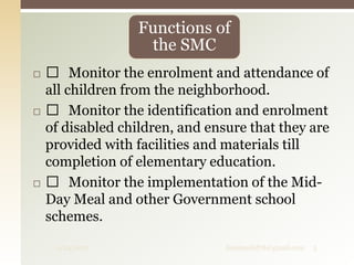  Monitor the enrolment and attendance of
all children from the neighborhood.
 Monitor the identification and enrolment
of disabled children, and ensure that they are
provided with facilities and materials till
completion of elementary education.
 Monitor the implementation of the Mid-
Day Meal and other Government school
schemes.
Functions of
the SMC
9/24/2017 fousimohd76@gmail.com 5
 