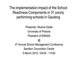 The implementation impact of the School
  Readiness Components in 31 poorly
     performing schools in Gauteng

            Presenter: Muavia Gallie
              University of Pretoria
               President of EMASA
                        @
   4th Annual School Management Conference
           Sandton Convention Centre
          5 March 2010, 10h30 - 11h30
 