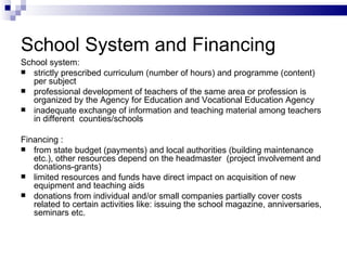 School System and  F inancing School system: strictly prescribed curriculum (number of hours) and program me  (content) per subject professional development of teachers of the same area or profession  is  organized by the Agency for Education and Vocational Education Agency  inadequate exchange of information and teaching material among teachers in different  counties/schools F inancing  : from state budget (payments) and local authorities (building maintenance etc.), other resources depend on  the  headmaster  (project involvement and donations-grants)  limited resources and funds have direct impact on acquisition of new equipment and teaching aids donations from individual and/or small companies partially cover costs related to certain activities like: issuing  the  school magazine,   anniversaries, seminars etc.    
