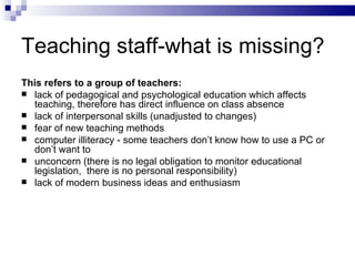 Teaching staff-what is missing? This refers to a group of teachers: lack of pedagogical and psychological education which affect s  teaching, therefore has direct influence on class absence  lack of interpersonal skills (unadjusted to changes) fear of new teaching methods  computer illiteracy -   some teachers don’t know how to use a PC or don’t want to  unconcern (there is no legal obligation to monitor educational legislation,  there is no personal  responsibility ) lack of modern business ideas and enthusiasm  