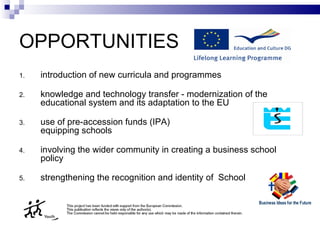 OPPORTUNITIES introduction of new curricula and program me s knowledge and technology transfer -   modernization of the educational system and its adaptation to  the  EU use of pre-access ion  funds (IPA) equipping schools involving the wider community in creating a business school policy strengthening the recognition and identity  of  School 