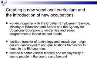 Creating a new vocational curriculum and the introduction of new occupations working together with the Croatian Employment Service, Ministry of  E ducation and  S port s  and the Agency for Vocational Education to modernize and adapt program me s to labour market needs facilitate transfer of technology and know ledge  -   align our education system and qualifications framework to those in  the  EU countries p rovide a better vertical mobility and employability of young people in the country and beyond 