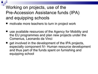 Working on projects, use of the  Pre- Access ion  Assistance funds (IPA)  and equipping schools motivate more teachers to turn in project work u se available resources of the Agency for Mobility and  the  EU program me s and plan new projects under the Comenius, Leonardo da Vinci  get involved in the development of  the  IPA projects,  e specially component IV- Human resource development and thus part of the funds spent on furnishing and equipping school 