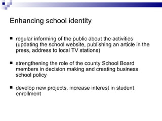 Enhancing school identity  regular informing  of  the public about the activities (updating  the  school website, publishing an article in the press, a d dress to local TV stations) strengthening the role of the county  S chool  B oard members in decision making and creating business school policy develop new projects, increase interest in student enrollment 