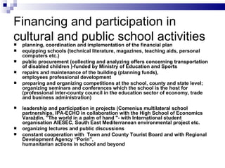 Financing and participation in cultural and public school activities pl anning, coordination and implementation of  the  financial plan e quipping schools (technical literature, magazines, teaching aids, personal computers etc.) public procurement (collecting and analyzing offers concerning transportation of disabled children )-funded by Ministry of Education and  S port s repairs and maintenance of the building (planning funds) , employees professional development  p reparing and organizing competitions  at  the school, county and state level ; o rganizing seminars and conferences which the school is  the  host  for  (professional inter-county council in the education sector of economy, trade and business administration) l eadership and participation in projects (Comenius multilateral school partnerships, IPA-ECHO in collaboration with the High School  of Economics  Varaždin, ”The world in a palm of hand "- with International student organisation AIESEC, South East Mediterranean environmental project etc. o rganizing lectures and public discussions c onstant cooperation with  Town and County Tourist Board and with Regional Development Agency “Porin” , h umanitarian actions in school and beyond 
