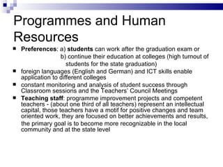 Programmes   and  H uman  R esource s Preferences : a)  students  can work after  the  graduation exam or  b) continue their education at colleges (high turnout of  students for  the  state graduation) foreign languages (English and German) and ICT skills enable application  to  different colleges constant monitoring and analysis of student success through Classroom sessions and the Teachers ’  Council Meetings  Teaching staff : program me  improvement projects and competent teachers - (about one third of all teachers) represent an intellectual capital ,  those teachers have a motif for positive changes and team oriented work, they are focused on better achievements and results , the  primary goal is to become more recognizable in the local community and  at the  state level  