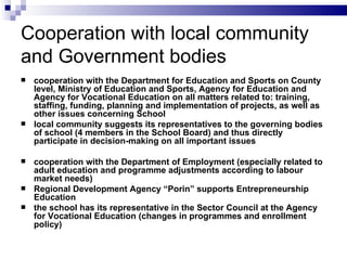 Cooperation  with l ocal  community  and Government  b odies cooperation with  the  Department for Education and Sports on County level, Ministry of Education and Sport s , Agency for Education and  Agency for Vocational Education on all matters related to: training, staffing, funding, planning and implementation of projects ,  as well as other issues concerning School l ocal community suggests its representatives to the governing bodies of school (4 members in  the  School Board) and thus directly participate in decision-making on all important issues  c ooperation with the Department of Employment ( e specia l ly related to adult education and program me  adjustments a c cording to labo u r market needs)  Regional Development Agency “Porin” support s  Entrepreneurship Education  the school has its representative in the Sector Council at the Agency for Vocational Education (changes in program me s and enrollment policy) 