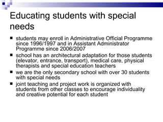 Educating students  with special needs s tudent s  may enrol l  in Administrat ive  Official Program me  since 1996/ 19 97   and in Assistant Administrator Program me  since 2006/ 20 07 s chool has an architectural adaptation for those students (elevator, entrance, transport), medical care, physical therapists and special education teachers w e are the only secondary school with over 30 students with special needs joint teaching and project work is organized with  students from other classes to encourage individuality and creative potential for each student  
