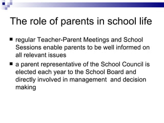 The r ole of parents in  s chool life regular Teacher-Parent Meetings and School Sessions enable parents to be well informed on all relevant issues  a p arent representative of  the  School Council is elected each year to  the  School Board and directly involved in management  and decision making 