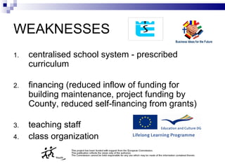 W EAKNESSES c entralised school system - prescribed  c urriculum financing (reduce d  inflow of funding for building maintenance, project funding by County, reduced self-financing from grants) teaching staff  c lass  o rgani z ation 