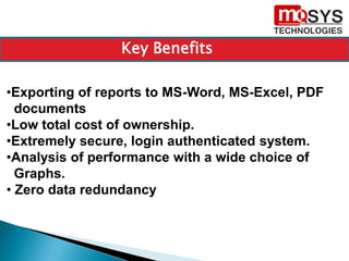 •Exporting of reports to MS-Word, MS-Excel, PDF
documents
•Low total cost of ownership.
•Extremely secure, login authenticated system.
•Analysis of performance with a wide choice of
Graphs.
• Zero data redundancy
Key Benefits
 