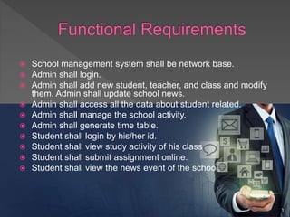  School management system shall be network base.
 Admin shall login.
 Admin shall add new student, teacher, and class and modify
them. Admin shall update school news.
 Admin shall access all the data about student related.
 Admin shall manage the school activity.
 Admin shall generate time table.
 Student shall login by his/her id.
 Student shall view study activity of his class
 Student shall submit assignment online.
 Student shall view the news event of the school.
 