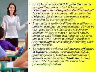 • As we know as per C.B.S.E. guidelines, in the
new grading system, which is known as
“Continuous and Comprehensive Evaluation”.
In which a student is continually evaluated or
judged for his future development by keeping
analyzing his current personality.
• Every student performs differently in different-
different activities. In some activities, he may be
very good while in other he may be poor or
medium. To keep a watch over every student
about his each activity and judge his I.Q. level
and then write it down in school records is a
very much difficult and energy consuming work
for the teachers.
• To reduce the workload and increase efficiency
of teachers, team solver analyzed the C.C.E.
grading system of C.B.S.E. and introduced a
software under the name “Evaluator” which
means “To Evaluate” or “to assess” the
personality of student.
 