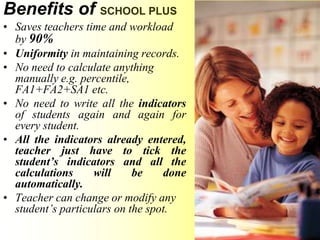 Benefits of SCHOOL PLUS
• Saves teachers time and workload
by 90%
• Uniformity in maintaining records.
• No need to calculate anything
manually e.g. percentile,
FA1+FA2+SA1 etc.
• No need to write all the indicators
of students again and again for
every student.
• All the indicators already entered,
teacher just have to tick the
student’s indicators and all the
calculations will be done
automatically.
• Teacher can change or modify any
student’s particulars on the spot.
 