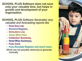 SCHOOL PLUS Software does not save
only your valuable time, but helps in
growth and development of your
organization
SCHOOL PLUS Software Generates very
valuable and forecasting reports like
– Fees Due List,
– Demand Register,
– Defaulters List,
– Class Wise Fees
– Collection Summary,
– Head Wise Summary,
– Fees Card,
– Fees Receipts Register and much more.
Which are not possible otherwise to generate
manually
 