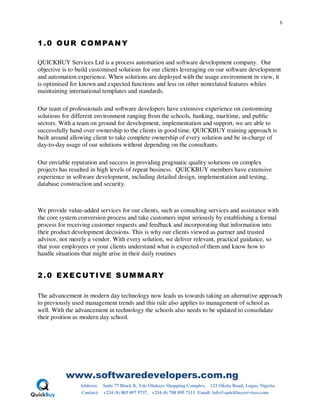 5
www.softwaredevelopers.com.ng
Address: Suite 77 Block B, Tele Olukoye Shopping Complex, 121 Okota Road, Lagos, Nigeria
Contact: +234 (0) 803 097 9737, +234 (0) 708 895 7111 Email: info@quickbuyservices.com
1.0 OUR COMPANY
QUICKBUY Services Ltd is a process automation and software development company. Our
objective is to build customised solutions for our clients leveraging on our software development
and automation experience. When solutions are deployed with the usage environment in view, it
is optimised for known and expected functions and less on other nonrelated features whiles
maintaining international templates and standards.
Our team of professionals and software developers have extensive experience on customising
solutions for different environment ranging from the schools, banking, maritime, and public
sectors. With a team on ground for development, implementation and support, we are able to
successfully hand over ownership to the clients in good time. QUICKBUY training approach is
built around allowing client to take complete ownership of every solution and be in-charge of
day-to-day usage of our solutions without depending on the consultants.
Our enviable reputation and success in providing pragmatic quality solutions on complex
projects has resulted in high levels of repeat business. QUICKBUY members have extensive
experience in software development, including detailed design, implementation and testing,
database construction and security.
We provide value-added services for our clients, such as consulting services and assistance with
the core system conversion process and take customers input seriously by establishing a formal
process for receiving customer requests and feedback and incorporating that information into
their product development decisions. This is why our clients viewed as partner and trusted
advisor, not merely a vendor. With every solution, we deliver relevant, practical guidance, so
that your employees or your clients understand what is expected of them and know how to
handle situations that might arise in their daily routines
2.0 EXECUTIVE S UMMA RY
The advancement in modern day technology now leads us towards taking an alternative approach
to previously used management trends and this rule also applies to management of school as
well. With the advancement in technology the schools also needs to be updated to consolidate
their position as modern day school.
 