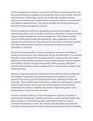 School management software is a powerful tool that has revolutionized the way
educational institutions operate and manage their day-to-day activities. With the
advancements in technology, schools are increasingly adopting software
solutions to streamline their administrative processes, enhance communication,
and improve overall efficiency. This article will delve into the key features and
benefits of school management software.
School management software is designed to automate and integrate various
administrative tasks, such as student admissions, attendance tracking, timetable
creation, grade management, and fee management. These features enable
schools to efficiently manage their operations, reduce paperwork, and save
valuable time and resources. The software also provides a centralized database
that allows administrators, teachers, and parents to access and update
information in real-time.
One of the primary benefits of school management software is its ability to
enhance communication and collaboration among all stakeholders. The software
typically includes features like messaging systems, online portals, and mobile
applications that facilitate seamless communication between teachers, parents,
and students. Parents can easily access their child's progress, attendance
records, and examination results, enabling them to stay actively involved in their
child's education.
Moreover, school management software promotes effective data management
and analysis. It generates comprehensive reports and analytics on various
aspects of the school, such as student performance, attendance trends, and
financials. These insights help administrators make informed decisions, identify
areas for improvement, and monitor the overall progress of the institution.
Additionally, the software simplifies the process of generating report cards,
saving teachers significant time and effort.
Another noteworthy feature of school management software is its ability to
automate fee management. Schools can set up an online payment system that
allows parents to conveniently pay fees, reducing the burden of manual
collection and handling of cash. The software also generates automated fee
reminders and tracks payment history, ensuring transparency and accountability.
 