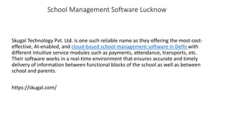 School Management Software Lucknow
Skugal Technology Pvt. Ltd. is one such reliable name as they offering the most cost-
effective, AI-enabled, and cloud-based school management software in Delhi with
different intuitive service modules such as payments, attendance, transports, etc.
Their software works in a real-time environment that ensures accurate and timely
delivery of information between functional blocks of the school as well as between
school and parents.
https://skugal.com/
 