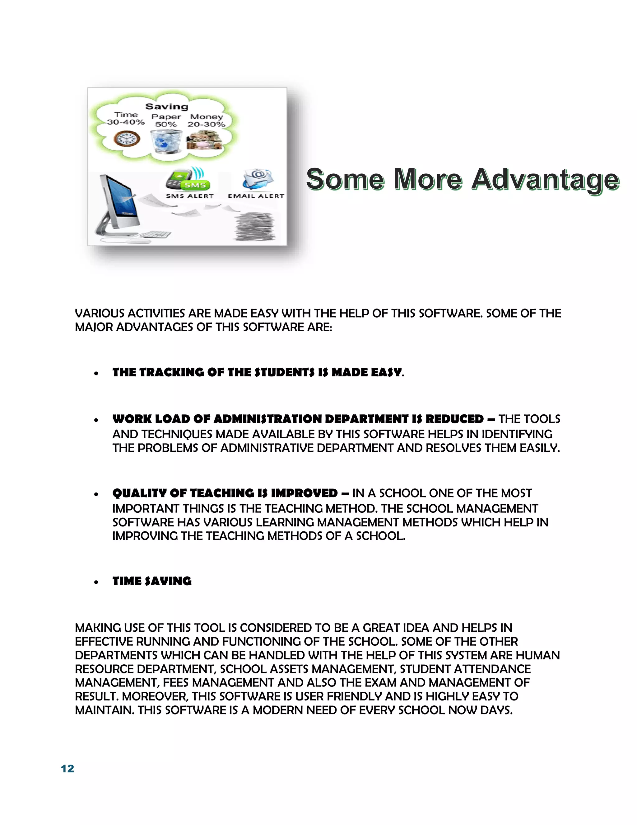 12
VARIOUS ACTIVITIES ARE MADE EASY WITH THE HELP OF THIS SOFTWARE. SOME OF THE
MAJOR ADVANTAGES OF THIS SOFTWARE ARE:
 THE TRACKING OF THE STUDENTS IS MADE EASY.
 WORK LOAD OF ADMINISTRATION DEPARTMENT IS REDUCED – THE TOOLS
AND TECHNIQUES MADE AVAILABLE BY THIS SOFTWARE HELPS IN IDENTIFYING
THE PROBLEMS OF ADMINISTRATIVE DEPARTMENT AND RESOLVES THEM EASILY.
 QUALITY OF TEACHING IS IMPROVED – IN A SCHOOL ONE OF THE MOST
IMPORTANT THINGS IS THE TEACHING METHOD. THE SCHOOL MANAGEMENT
SOFTWARE HAS VARIOUS LEARNING MANAGEMENT METHODS WHICH HELP IN
IMPROVING THE TEACHING METHODS OF A SCHOOL.
 TIME SAVING
MAKING USE OF THIS TOOL IS CONSIDERED TO BE A GREAT IDEA AND HELPS IN
EFFECTIVE RUNNING AND FUNCTIONING OF THE SCHOOL. SOME OF THE OTHER
DEPARTMENTS WHICH CAN BE HANDLED WITH THE HELP OF THIS SYSTEM ARE HUMAN
RESOURCE DEPARTMENT, SCHOOL ASSETS MANAGEMENT, STUDENT ATTENDANCE
MANAGEMENT, FEES MANAGEMENT AND ALSO THE EXAM AND MANAGEMENT OF
RESULT. MOREOVER, THIS SOFTWARE IS USER FRIENDLY AND IS HIGHLY EASY TO
MAINTAIN. THIS SOFTWARE IS A MODERN NEED OF EVERY SCHOOL NOW DAYS.
 