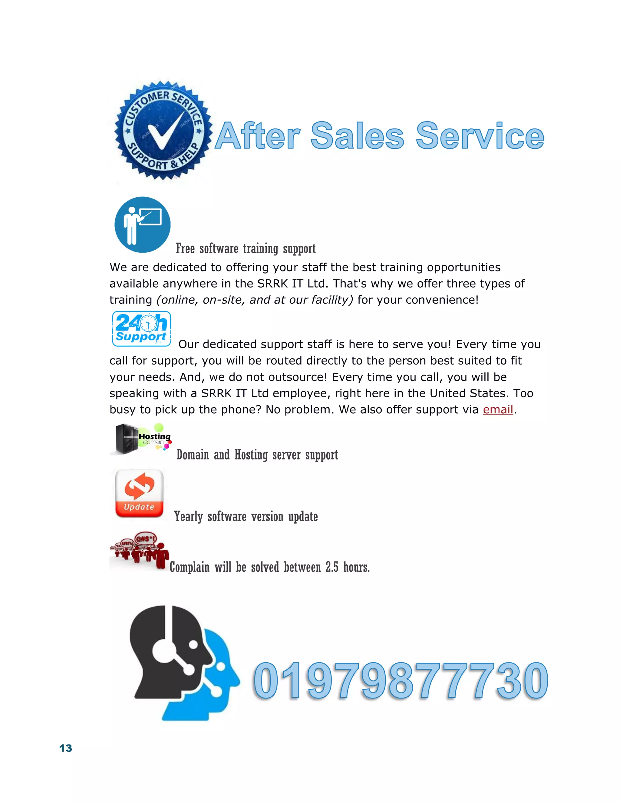 13
Free software training support
We are dedicated to offering your staff the best training opportunities
available anywhere in the SRRK IT Ltd. That's why we offer three types of
training (online, on-site, and at our facility) for your convenience!
Our dedicated support staff is here to serve you! Every time you
call for support, you will be routed directly to the person best suited to fit
your needs. And, we do not outsource! Every time you call, you will be
speaking with a SRRK IT Ltd employee, right here in the United States. Too
busy to pick up the phone? No problem. We also offer support via email.
Domain and Hosting server support
Yearly software version update
Complain will be solved between 2.5 hours.
 