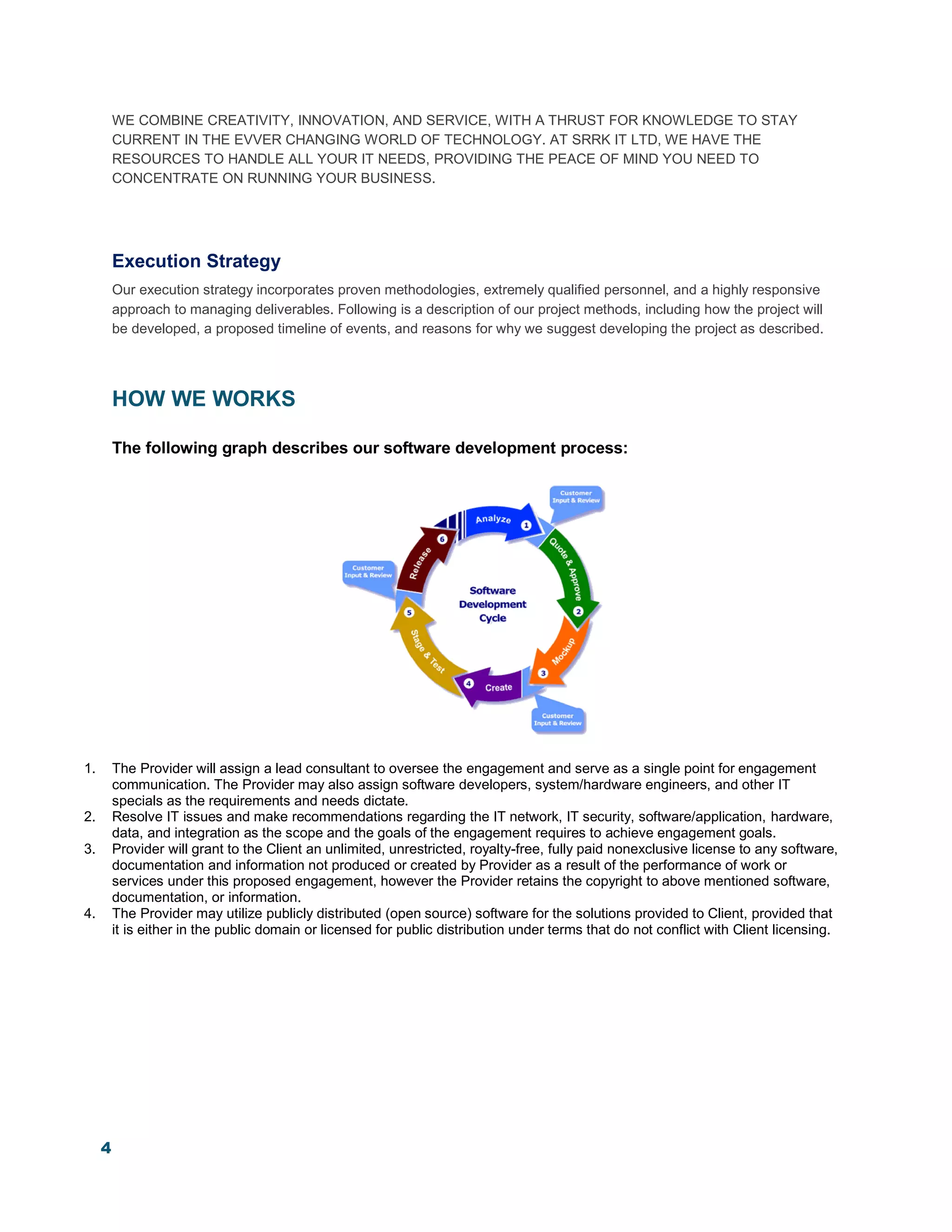 4
WE COMBINE CREATIVITY, INNOVATION, AND SERVICE, WITH A THRUST FOR KNOWLEDGE TO STAY
CURRENT IN THE EVVER CHANGING WORLD OF TECHNOLOGY. AT SRRK IT LTD, WE HAVE THE
RESOURCES TO HANDLE ALL YOUR IT NEEDS, PROVIDING THE PEACE OF MIND YOU NEED TO
CONCENTRATE ON RUNNING YOUR BUSINESS.
Execution Strategy
Our execution strategy incorporates proven methodologies, extremely qualified personnel, and a highly responsive
approach to managing deliverables. Following is a description of our project methods, including how the project will
be developed, a proposed timeline of events, and reasons for why we suggest developing the project as described.
HOW WE WORKS
The following graph describes our software development process:
1. The Provider will assign a lead consultant to oversee the engagement and serve as a single point for engagement
communication. The Provider may also assign software developers, system/hardware engineers, and other IT
specials as the requirements and needs dictate.
2. Resolve IT issues and make recommendations regarding the IT network, IT security, software/application, hardware,
data, and integration as the scope and the goals of the engagement requires to achieve engagement goals.
3. Provider will grant to the Client an unlimited, unrestricted, royalty-free, fully paid nonexclusive license to any software,
documentation and information not produced or created by Provider as a result of the performance of work or
services under this proposed engagement, however the Provider retains the copyright to above mentioned software,
documentation, or information.
4. The Provider may utilize publicly distributed (open source) software for the solutions provided to Client, provided that
it is either in the public domain or licensed for public distribution under terms that do not conflict with Client licensing.
 