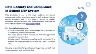 Data Security and Compliance
in School ERP System
Data protection is one of the major problems any school
management method faces. Since students, staff, and even finance
contain significant data, a high level of security is needed.
Encryption, secured protocols, and access based on user roles are
standard features of modern school ERP system.
Key Security Features Include:
End-to-end encryption advanced technology that guarantees the
confidentiality of sensitive information.
Role-based access control also ensures that only appropriate
users can view specific data.
Compliance with the requirements of the world, such as GDP R, is
essential for the organization to be legal and protect individual
data.
Focusing on security changes lets students, parents, and staff trust
the school system while protecting data.
 