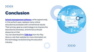 School management software, while opportunely,
in this author's eyes, replaces many critical
educational processes with unintentional results.
Their primary goal as a technology is to improve the
educational processes, and the focus should
always be on that.
You can download the TSM App from the Play
Store or visit their website for more information on
the technology revolutionizing the education
industry.
Conclusion
 