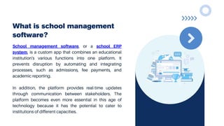 What is school management
software?
School management software, or a school ERP
system, is a custom app that combines an educational
institution's various functions into one platform. It
prevents disruption by automating and integrating
processes, such as admissions, fee payments, and
academic reporting.
In addition, the platform provides real-time updates
through communication between stakeholders. The
platform becomes even more essential in this age of
technology because it has the potential to cater to
institutions of different capacities.
 