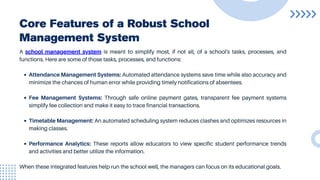 Core Features of a Robust School
Management System
A school management system is meant to simplify most, if not all, of a school's tasks, processes, and
functions. Here are some of those tasks, processes, and functions:
Attendance Management Systems: Automated attendance systems save time while also accuracy and
minimize the chances of human error while providing timely notifications of absentees.
Fee Management Systems: Through safe online payment gates, transparent fee payment systems
simplify fee collection and make it easy to trace financial transactions.
Timetable Management: An automated scheduling system reduces clashes and optimizes resources in
making classes.
Performance Analytics: These reports allow educators to view specific student performance trends
and activities and better utilize the information.
When these integrated features help run the school well, the managers can focus on its educational goals.
 