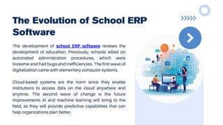The Evolution of School ERP
Software
The development of school ERP software reviews the
development of education. Previously, schools relied on
automated administration procedures, which were
tiresome and had bugs and inefficiencies. The first wave of
digitalization came with elementary computer systems.
Cloud-based systems are the norm since they enable
institutions to access data on the cloud anywhere and
anytime. The second wave of change is the future
improvements AI and machine learning will bring to the
field, as they will provide predictive capabilities that can
help organizations plan better.
 