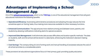 Advantages of Implementing a School
Management App
One of the school management app, which is the TSM App, is one of the educational management that will grant
educational institutions the following benefits:
Operational Efficiency: Automating administrative procedures and adopting this app reduces the time
sometimes spent on 'boring' tasks, thus making more resources available for other necessary functions.
Enhanced Communication: The app ensures more relations among and between tutors, parents, and
students by allowing notifications indicating alerts for special occasions.
Improved Data Management: It will eliminate data access difficulties and location-specific methods. The data
on students, staff, and the school will be stored in a data bank, enhancing the institution's decision-making
capacity.
Cost Savings: The compounding of a lot of writing work and manual handling of processes reduces the cost of
all school activities to a considerable extent.
These provisions let educational organizations focus on their primary goal: providing quality education.
 