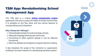 TSM App: Revolutionizing School
Management App
The TSM App is a unique school management system
application that aims to solve the needs of school communities.
It is available on the Play Store and has various features to
increase efficacy and interaction.
Why Choose the TSM App?
Personalizable portals for small and large schools.
Adequate language diversity per community.
Connecting to other systems already in use for effective
functioning.
Real-time updates and analytics to support decision-making.
It also broadens the scope of the institution or organization,
enabling it to remain relevant in a developing education system.
 