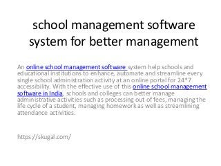 school management software
system for better management
An online school management software system help schools and
educational institutions to enhance, automate and streamline every
single school administration activity at an online portal for 24*7
accessibility. With the effective use of this online school management
software in India, schools and colleges can better manage
administrative activities such as processing out of fees, managing the
life cycle of a student, managing homework as well as streamlining
attendance activities.
https://skugal.com/
 