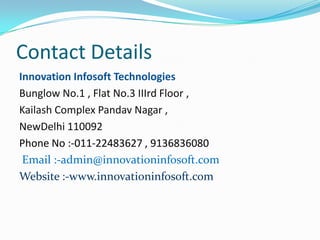 Contact Details
Innovation Infosoft Technologies
Bunglow No.1 , Flat No.3 IIIrd Floor ,
Kailash Complex Pandav Nagar ,
NewDelhi 110092
Phone No :-011-22483627 , 9136836080
Email :-admin@innovationinfosoft.com
Website :-www.innovationinfosoft.com

 
