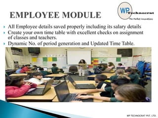  All Employee details saved properly including its salary details
 Create your own time table with excellent checks on assignment
of classes and teachers.
 Dynamic No. of period generation and Updated Time Table.
WP TECHNOCRAT PVT. LTD.
 
