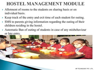  Allotment of rooms to the students on sharing basis or on
individual basis.
 Keep track of the entry and exit time of each student for outing.
 SMS to parents giving information regarding the outing of their
children residing in the hostel.
 Automatic Ban of outing of students in case of any misbehaviour
or late entry.
WP TECHNOCRAT PVT. LTD.
 