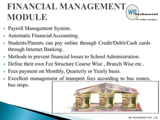  Payroll Management System.
 Automatic Financial Accounting.
 Students/Parents can pay online through Credit/Debit/Cash cards
through Internet Banking .
 Methods to prevent financial losses to School Administration.
 Define their own Fee Structure Course Wise , Branch Wise etc..
 Fees payment on Monthly, Quarterly or Yearly basis.
 Excellent management of transport fees according to bus routes,
bus stops.
WP TECHNOCRAT PVT. LTD.
 