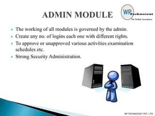  The working of all modules is governed by the admin.
 Create any no. of logins each one with different rights.
 To approve or unapproved various activities examination
schedules etc.
 Strong Security Administration.
WP TECHNOCRAT PVT. LTD.
 