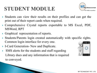 Students can view their results on their profiles and can get the
print out of their report cards when required.
 Comprehensive Crystal reports exportable to MS Excel, PDF,
MSWord, RPT
 Graphical representation of reports.
 Students/Parents login created automatically with specific rights.
Common login interface for every one.
 I-Card Generation- New and Duplicate.
 SMS alerts for the students and stuff regarding
Library dues and any information that is required
to conveyed.
WP TECHNOCRAT PVT. LTD.
 