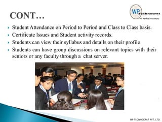  Student Attendance on Period to Period and Class to Class basis.
 Certificate Issues and Student activity records.
 Students can view their syllabus and details on their profile
 Students can have group discussions on relevant topics with their
seniors or any faculty through a chat server.
WP TECHNOCRAT PVT. LTD.
 