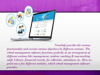 NenoSoft provides the various
functionality and execute various objectives by different sections. The
school management software functions perfectly as an arrangement of
different sections like management, student, teaching & non-teaching
staff, Library, financial records, fee collection, attendance etc. Here we
point out a few different modules, which school management software
provides.
 